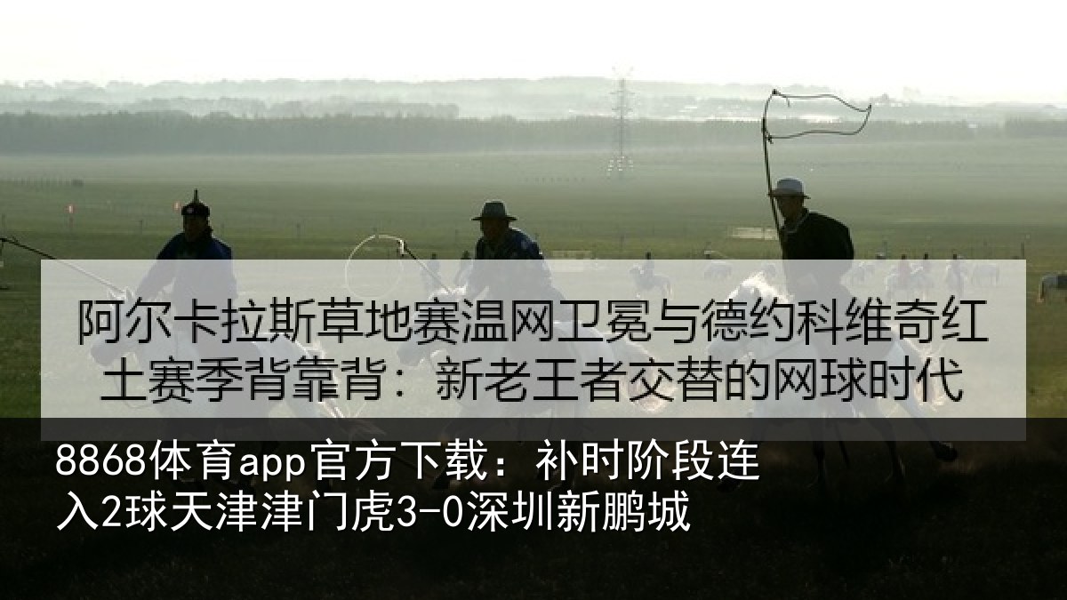 8868体育app官方下载：补时阶段连入2球天津津门虎3-0深圳新鹏城