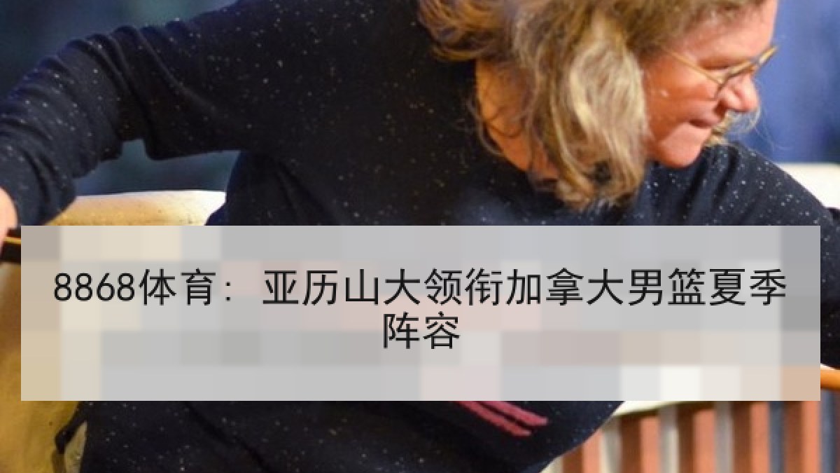 8868体育: 亚历山大领衔加拿大男篮夏季阵容