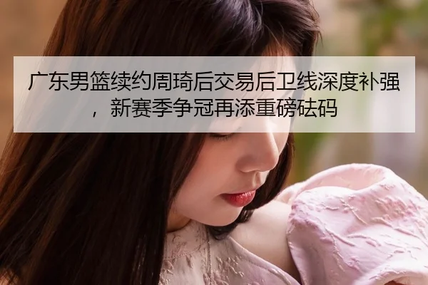 广东男篮续约周琦后交易后卫线深度补强，新赛季争冠再添重磅砝码