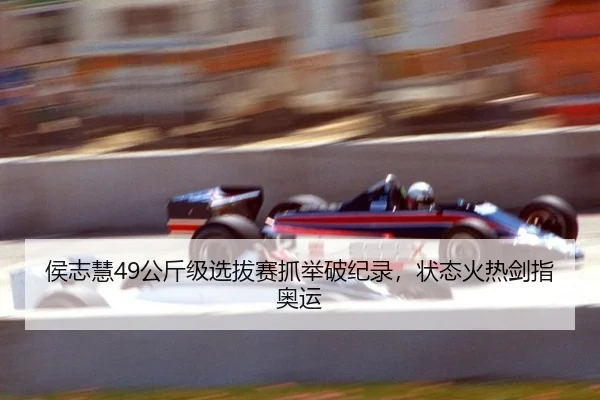 侯志慧49公斤级选拔赛抓举破纪录，状态火热剑指奥运