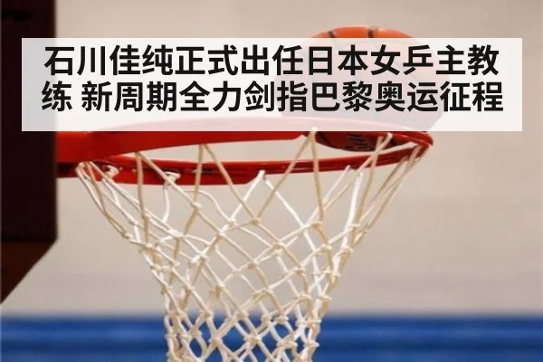 石川佳纯正式出任日本女乒主教练 新周期全力剑指巴黎奥运征程