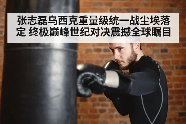张志磊乌西克重量级统一战尘埃落定 终极巅峰世纪对决震撼全球瞩目